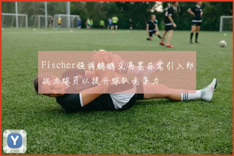 Fischer强调鹈鹕交易墨菲需引入即战力球员以提升球队竞争力