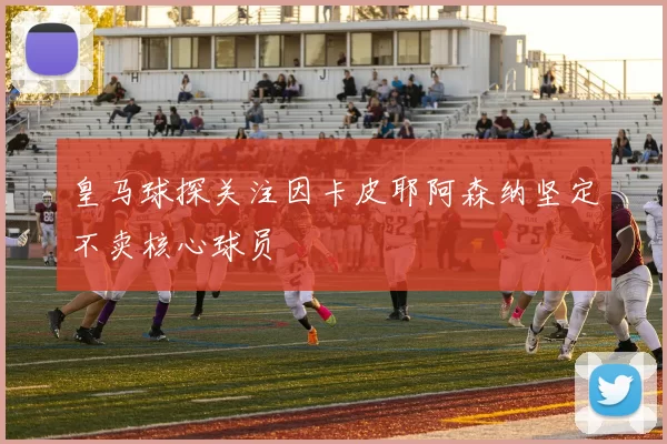 皇马球探关注因卡皮耶阿森纳坚定不卖核心球员